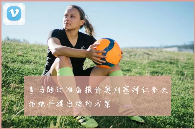 皇马随时准备报价奥利塞拜仁坚决拒绝并提出续约方案