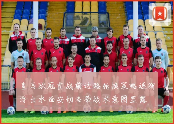 皇马欧冠首战前边路轮换策略逐渐浮出水面安切洛蒂战术意图显露
